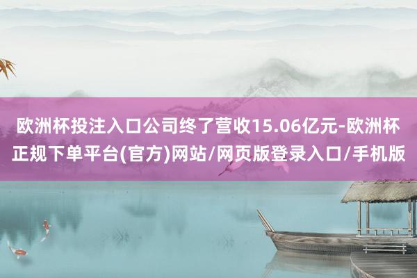 欧洲杯投注入口公司终了营收15.06亿元-欧洲杯正规下单平台(官方)网站/网页版登录入口/手机版