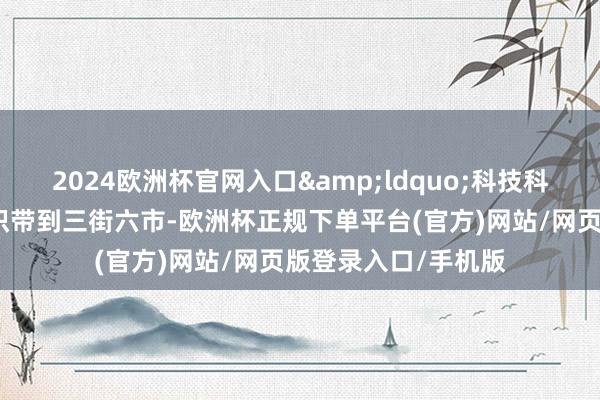 2024欧洲杯官网入口&ldquo;科技科普志愿者将科学常识带到三街六市-欧洲杯正规下单平台(官方)网站/网页版登录入口/手机版