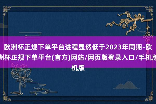 欧洲杯正规下单平台进程显然低于2023年同期-欧洲杯正规下单平台(官方)网站/网页版登录入口/手机版