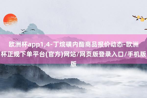 欧洲杯app1,4-丁烷磺内酯商品报价动态-欧洲杯正规下单平台(官方)网站/网页版登录入口/手机版
