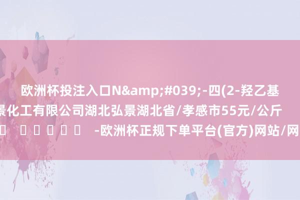 欧洲杯投注入口N&#039;-四(2-羟乙基)乙二胺99%湖北弘景化工有限公司湖北弘景湖北省/孝感市55元/公斤      		  					  -欧洲杯正规下单平台(官方)网站/网页版登录入口/手机版