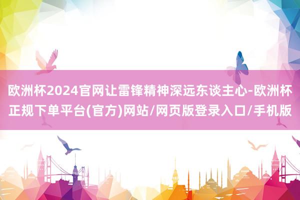 欧洲杯2024官网让雷锋精神深远东谈主心-欧洲杯正规下单平台(官方)网站/网页版登录入口/手机版
