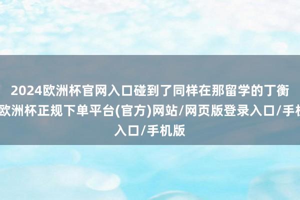 2024欧洲杯官网入口碰到了同样在那留学的丁衡高-欧洲杯正规下单平台(官方)网站/网页版登录入口/手机版