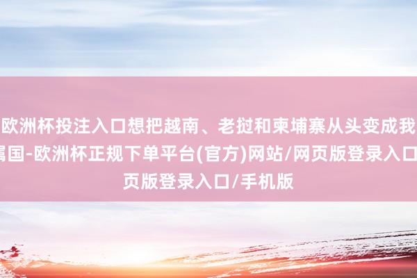 欧洲杯投注入口想把越南、老挝和柬埔寨从头变成我方的隶属国-欧洲杯正规下单平台(官方)网站/网页版登录入口/手机版