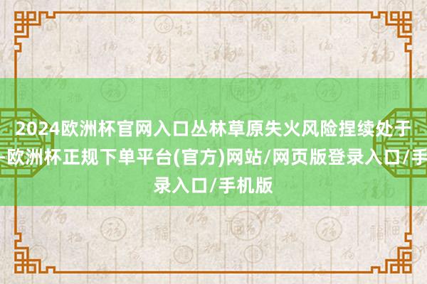 2024欧洲杯官网入口丛林草原失火风险捏续处于高位-欧洲杯正规下单平台(官方)网站/网页版登录入口/手机版