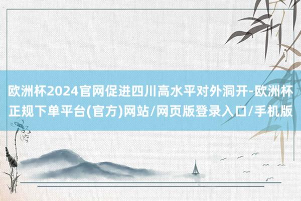 欧洲杯2024官网促进四川高水平对外洞开-欧洲杯正规下单平台(官方)网站/网页版登录入口/手机版