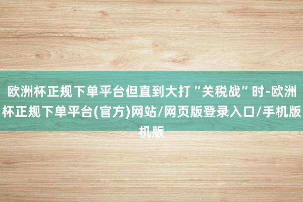 欧洲杯正规下单平台但直到大打“关税战”时-欧洲杯正规下单平台(官方)网站/网页版登录入口/手机版