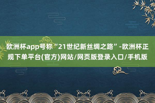 欧洲杯app号称“21世纪新丝绸之路”-欧洲杯正规下单平台(官方)网站/网页版登录入口/手机版