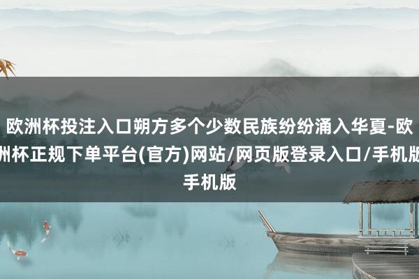 欧洲杯投注入口朔方多个少数民族纷纷涌入华夏-欧洲杯正规下单平台(官方)网站/网页版登录入口/手机版
