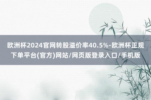 欧洲杯2024官网转股溢价率40.5%-欧洲杯正规下单平台(官方)网站/网页版登录入口/手机版