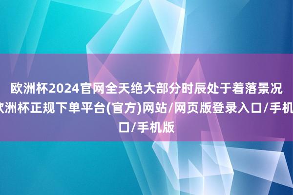欧洲杯2024官网全天绝大部分时辰处于着落景况-欧洲杯正规下单平台(官方)网站/网页版登录入口/手机版