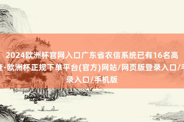 2024欧洲杯官网入口广东省农信系统已有16名高管被查-欧洲杯正规下单平台(官方)网站/网页版登录入口/手机版