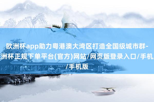 欧洲杯app助力粤港澳大湾区打造全国级城市群-欧洲杯正规下单平台(官方)网站/网页版登录入口/手机版