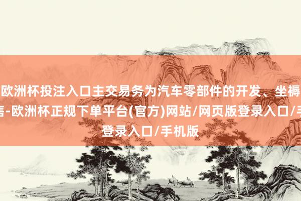 欧洲杯投注入口主交易务为汽车零部件的开发、坐褥和销售-欧洲杯正规下单平台(官方)网站/网页版登录入口/手机版