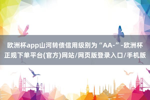 欧洲杯app山河转债信用级别为“AA-”-欧洲杯正规下单平台(官方)网站/网页版登录入口/手机版