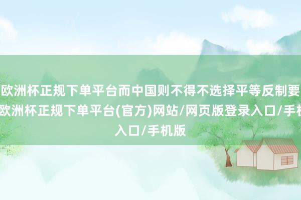 欧洲杯正规下单平台而中国则不得不选择平等反制要领-欧洲杯正规下单平台(官方)网站/网页版登录入口/手机版