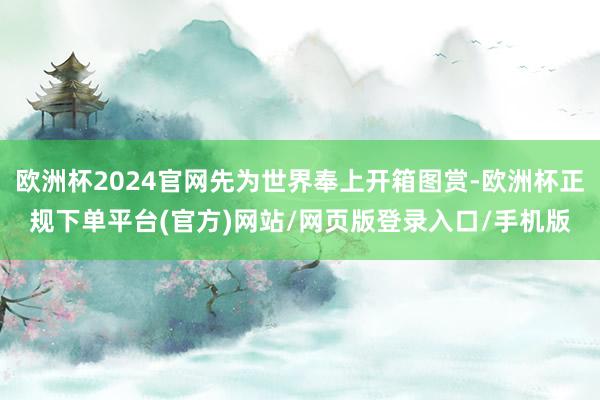 欧洲杯2024官网先为世界奉上开箱图赏-欧洲杯正规下单平台(官方)网站/网页版登录入口/手机版