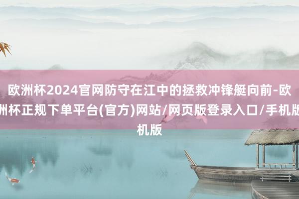 欧洲杯2024官网防守在江中的拯救冲锋艇向前-欧洲杯正规下单平台(官方)网站/网页版登录入口/手机版