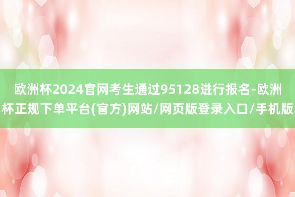 欧洲杯2024官网考生通过95128进行报名-欧洲杯正规下单平台(官方)网站/网页版登录入口/手机版