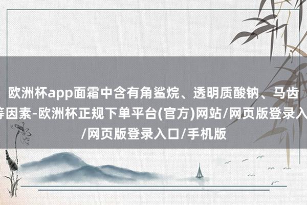 欧洲杯app面霜中含有角鲨烷、透明质酸钠、马齿苋索要物等因素-欧洲杯正规下单平台(官方)网站/网页版登录入口/手机版