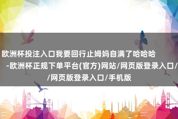 欧洲杯投注入口我要回行止姆妈自满了哈哈哈                        -欧洲杯正规下单平台(官方)网站/网页版登录入口/手机版