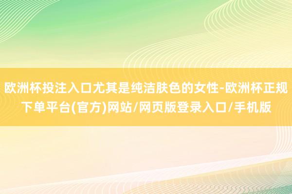 欧洲杯投注入口尤其是纯洁肤色的女性-欧洲杯正规下单平台(官方)网站/网页版登录入口/手机版