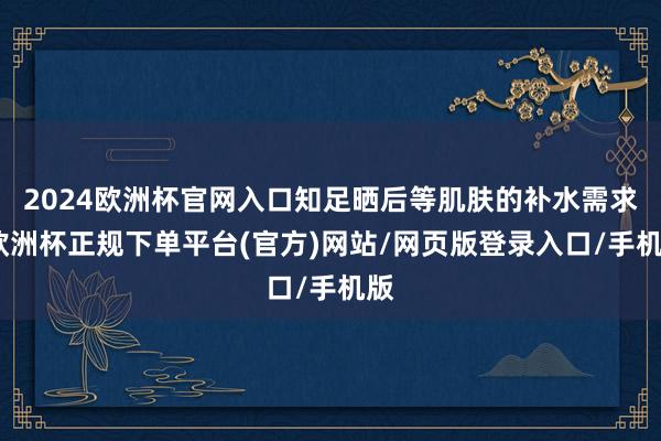 2024欧洲杯官网入口知足晒后等肌肤的补水需求-欧洲杯正规下单平台(官方)网站/网页版登录入口/手机版