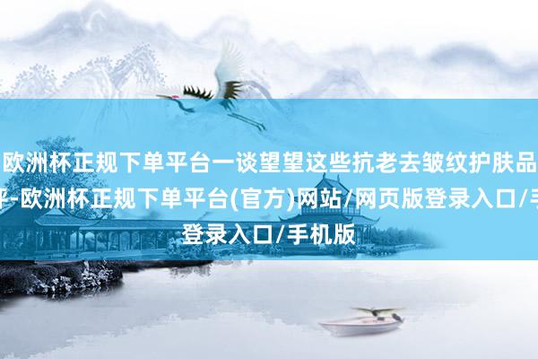 欧洲杯正规下单平台一谈望望这些抗老去皱纹护肤品的测评-欧洲杯正规下单平台(官方)网站/网页版登录入口/手机版