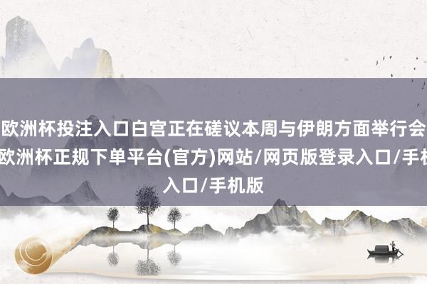 欧洲杯投注入口白宫正在磋议本周与伊朗方面举行会晤-欧洲杯正规下单平台(官方)网站/网页版登录入口/手机版