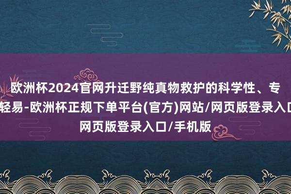 欧洲杯2024官网升迁野纯真物救护的科学性、专科性、表轻易-欧洲杯正规下单平台(官方)网站/网页版登录入口/手机版
