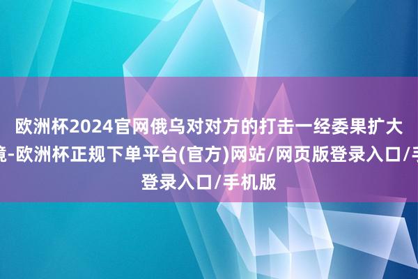 欧洲杯2024官网俄乌对对方的打击一经委果扩大到全境-欧洲杯正规下单平台(官方)网站/网页版登录入口/手机版