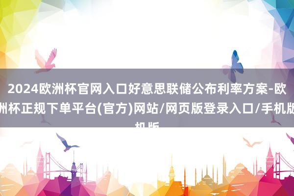 2024欧洲杯官网入口好意思联储公布利率方案-欧洲杯正规下单平台(官方)网站/网页版登录入口/手机版