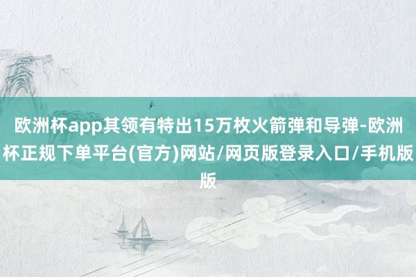 欧洲杯app其领有特出15万枚火箭弹和导弹-欧洲杯正规下单平台(官方)网站/网页版登录入口/手机版