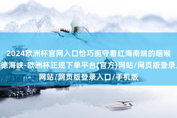 2024欧洲杯官网入口恰巧扼守着红海南端的咽喉要说念——曼德海峡-欧洲杯正规下单平台(官方)网站/网页版登录入口/手机版