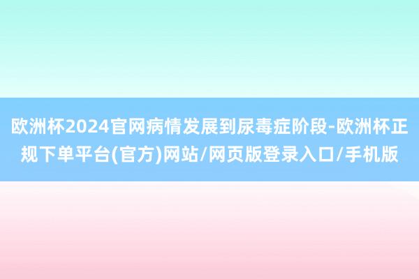 欧洲杯2024官网病情发展到尿毒症阶段-欧洲杯正规下单平台(官方)网站/网页版登录入口/手机版