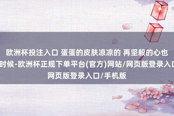 欧洲杯投注入口 蛋蛋的皮肤凉凉的 再坚毅的心也有柔嫩的时候-欧洲杯正规下单平台(官方)网站/网页版登录入口/手机版