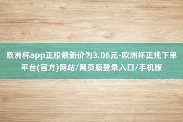欧洲杯app正股最新价为3.06元-欧洲杯正规下单平台(官方)网站/网页版登录入口/手机版