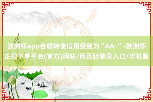 欧洲杯app合顺转债信用级别为“AA-”-欧洲杯正规下单平台(官方)网站/网页版登录入口/手机版