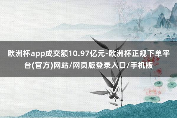 欧洲杯app成交额10.97亿元-欧洲杯正规下单平台(官方)网站/网页版登录入口/手机版