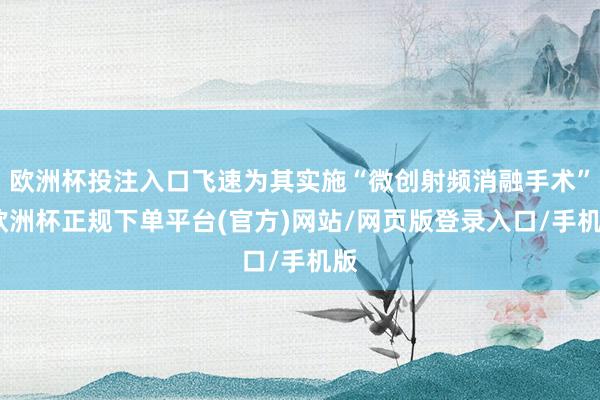 欧洲杯投注入口飞速为其实施“微创射频消融手术”-欧洲杯正规下单平台(官方)网站/网页版登录入口/手机版