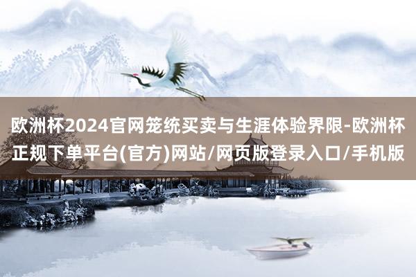 欧洲杯2024官网笼统买卖与生涯体验界限-欧洲杯正规下单平台(官方)网站/网页版登录入口/手机版