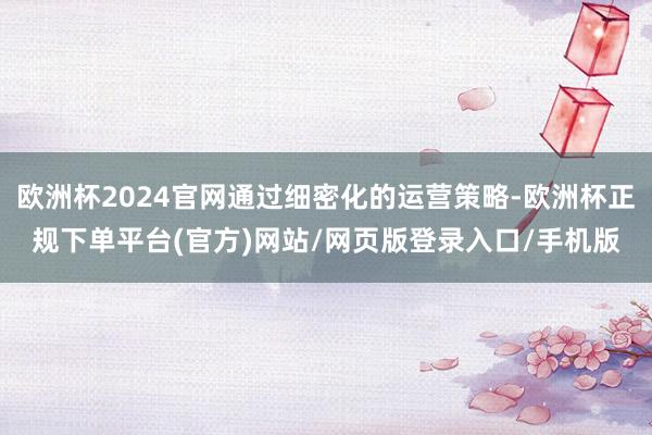 欧洲杯2024官网通过细密化的运营策略-欧洲杯正规下单平台(官方)网站/网页版登录入口/手机版