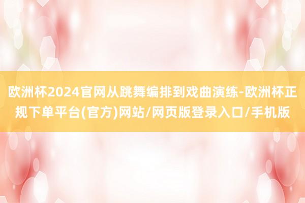 欧洲杯2024官网从跳舞编排到戏曲演练-欧洲杯正规下单平台(官方)网站/网页版登录入口/手机版