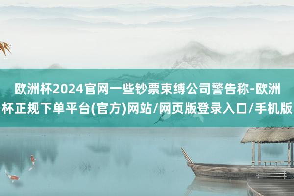 欧洲杯2024官网　　一些钞票束缚公司警告称-欧洲杯正规下单平台(官方)网站/网页版登录入口/手机版