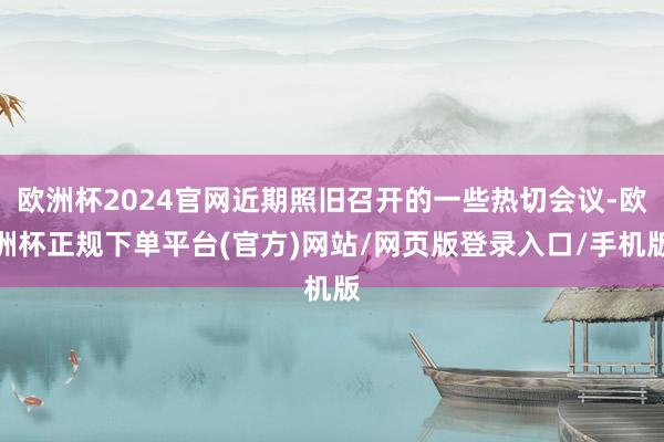 欧洲杯2024官网近期照旧召开的一些热切会议-欧洲杯正规下单平台(官方)网站/网页版登录入口/手机版
