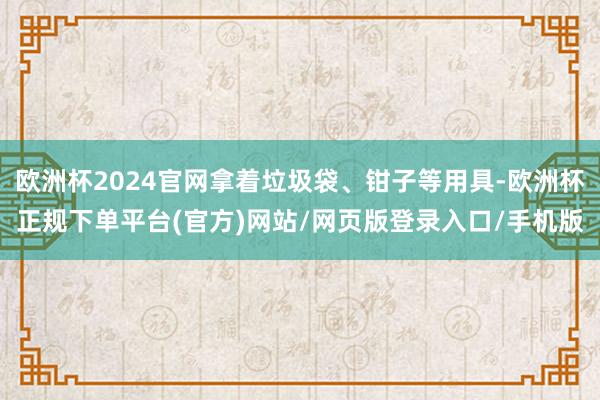 欧洲杯2024官网拿着垃圾袋、钳子等用具-欧洲杯正规下单平台(官方)网站/网页版登录入口/手机版